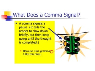 What Does a Comma Signal? A comma signals a pause. (It tells the reader to slow down briefly ,  but then keep going until the thought is completed.) Because I like grammar  ,  I like this class. 