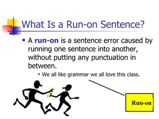 What Is a Run-on Sentence? A  run-on  is a sentence error caused by running one sentence into another, without putting any punctuation in between. We all like grammar we all love this class. Run-on 