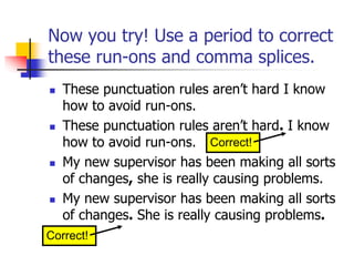 Now you try! Use a period to correct
these run-ons and comma splices.
 These punctuation rules aren’t hard I know
how to avoid run-ons.
 These punctuation rules aren’t hard. I know
how to avoid run-ons.
 My new supervisor has been making all sorts
of changes, she is really causing problems.
 My new supervisor has been making all sorts
of changes. She is really causing problems.
Correct!
Correct!
 