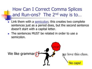  Link them with a semicolon; this creates two complete
sentences just as a period does, but the second sentence
doesn’t start with a capital letter.
 The sentences MUST be related in order to use a
semicolon.
We like grammar ;
How Can I Correct Comma Splices
and Run-ons? The 2nd way is to…
we love this class.
STOP!
No caps!
 