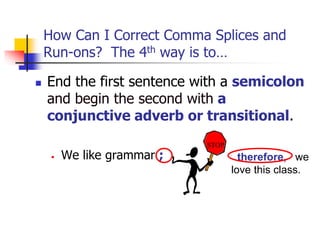 How Can I Correct Comma Splices and
Run-ons? The 4th way is to…
 End the first sentence with a semicolon
and begin the second with a
conjunctive adverb or transitional.
• We like grammar ; therefore, we
love this class.
STOP
 