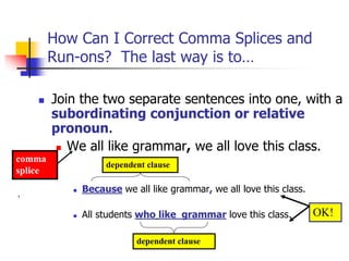 How Can I Correct Comma Splices and
Run-ons? The last way is to…
 Join the two separate sentences into one, with a
subordinating conjunction or relative
pronoun.
 We all like grammar, we all love this class.
 Because we all like grammar, we all love this class.
 All students who like grammar love this class.
dependent clause
dependent clause
comma
splice
OK!
 