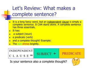 Let’s Review: What makes a
complete sentence?
 It is a long fancy word, but an independent clause is simply a
complete sentence. It CAN stand alone. A complete sentence
has three essentials.
 It has:
 a subject (noun)
 a predicate (verb)
 and a complete thought! Example:
 The sun shines brightly.
INDEPENDENT
C L A U S E = SUBJECT + PREDICATE
Is your sentence also a complete thought?
 