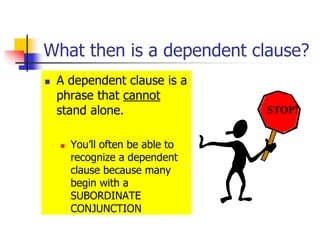 What then is a dependent clause?
 A dependent clause is a
phrase that cannot
stand alone.
 You’ll often be able to
recognize a dependent
clause because many
begin with a
SUBORDINATE
CONJUNCTION
STOP!
 
