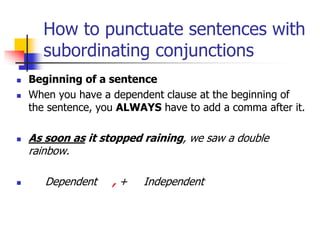 How to punctuate sentences with
subordinating conjunctions
 Beginning of a sentence
 When you have a dependent clause at the beginning of
the sentence, you ALWAYS have to add a comma after it.
 As soon as it stopped raining, we saw a double
rainbow.
 Dependent , + Independent
 