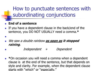 How to punctuate sentences with
subordinating conjunctions
 End of a sentence
 If you have a dependent clause in the back/end of the
sentence, you DO NOT USUALLY need a comma.*

 We saw a double rainbow as soon as it stopped
raining.
 Independent + Dependent
 *On occasion you will need a comma when a dependent
clause is at the end of the sentence, but that depends on
style and clarity. For example, when the dependent clause
starts with “which” or “especially.”
 