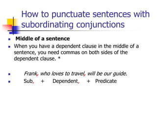 How to punctuate sentences with
subordinating conjunctions
 Middle of a sentence
 When you have a dependent clause in the middle of a
sentence, you need commas on both sides of the
dependent clause. *
 Frank, who loves to travel, will be our guide.
 Sub, + Dependent, + Predicate
 