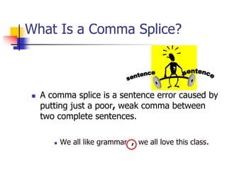 What Is a Comma Splice?
 A comma splice is a sentence error caused by
putting just a poor, weak comma between
two complete sentences.
 We all like grammar , we all love this class.
,
 