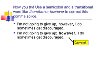 Now you try! Use a semicolon and a transitional
word like therefore or however to correct this
comma splice.
   I’m not going to give up, however, I do
    sometimes get discouraged.
   I’m not going to give up; however, I do
    sometimes get discouraged.
                                     Correct!
 