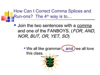 How Can I Correct Comma Splices and
Run-ons? The 4th way is to…
   Join the two sentences with a comma
    and one of the FANBOYS. (FOR, AND,
    NOR, BUT, OR, YET, SO)

      
          We all like grammar , and we all love
          this class.
 