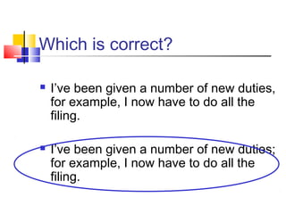 Which is correct?

   I’ve been given a number of new duties,
    for example, I now have to do all the
    filing.

   I’ve been given a number of new duties;
    for example, I now have to do all the
    filing.
 