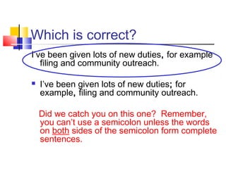 Which is correct?
I’ve been given lots of new duties, for example
   filing and community outreach.

   I’ve been given lots of new duties; for
    example, filing and community outreach.

    Did we catch you on this one? Remember,
    you can’t use a semicolon unless the words
    on both sides of the semicolon form complete
    sentences.
 