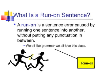 What Is a Run-on Sentence?
   A run-on is a sentence error caused by
    running one sentence into another,
    without putting any punctuation in
    between.
          We all like grammar we all love this class.




                                                  Run-on
 