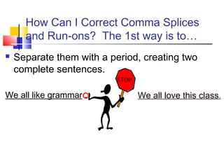 How Can I Correct Comma Splices
      and Run-ons? The 1st way is to…
   Separate them with a period, creating two
    complete sentences.
                           STOP

We all like grammar .             We all love this class.
 