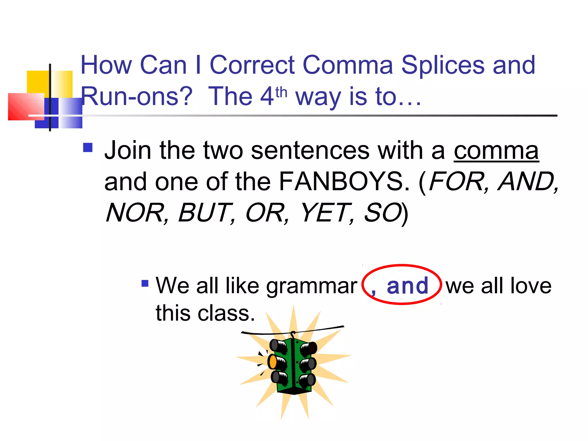 How Can I Correct Comma Splices and
Run-ons? The 4th
way is to…
 Join the two sentences with a comma
and one of the FANBOYS. (FOR, AND,
NOR, BUT, OR, YET, SO)

We all like grammar , and we all love
this class.
 