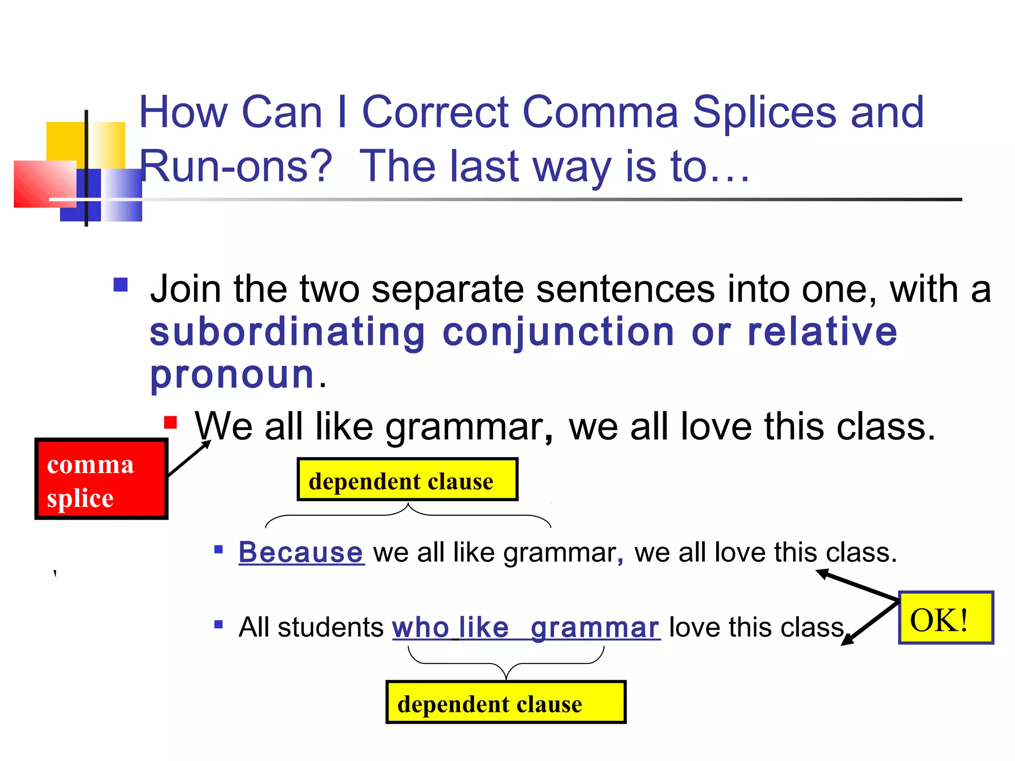 How Can I Correct Comma Splices and
Run-ons? The last way is to…
 Join the two separate sentences into one, with a
subordinating conjunction or relative
pronoun.
 We all like grammar, we all love this class.

Because we all like grammar, we all love this class.

All students who like grammar love this class.
dependent clause
dependent clause
comma
splice
OK!
 
