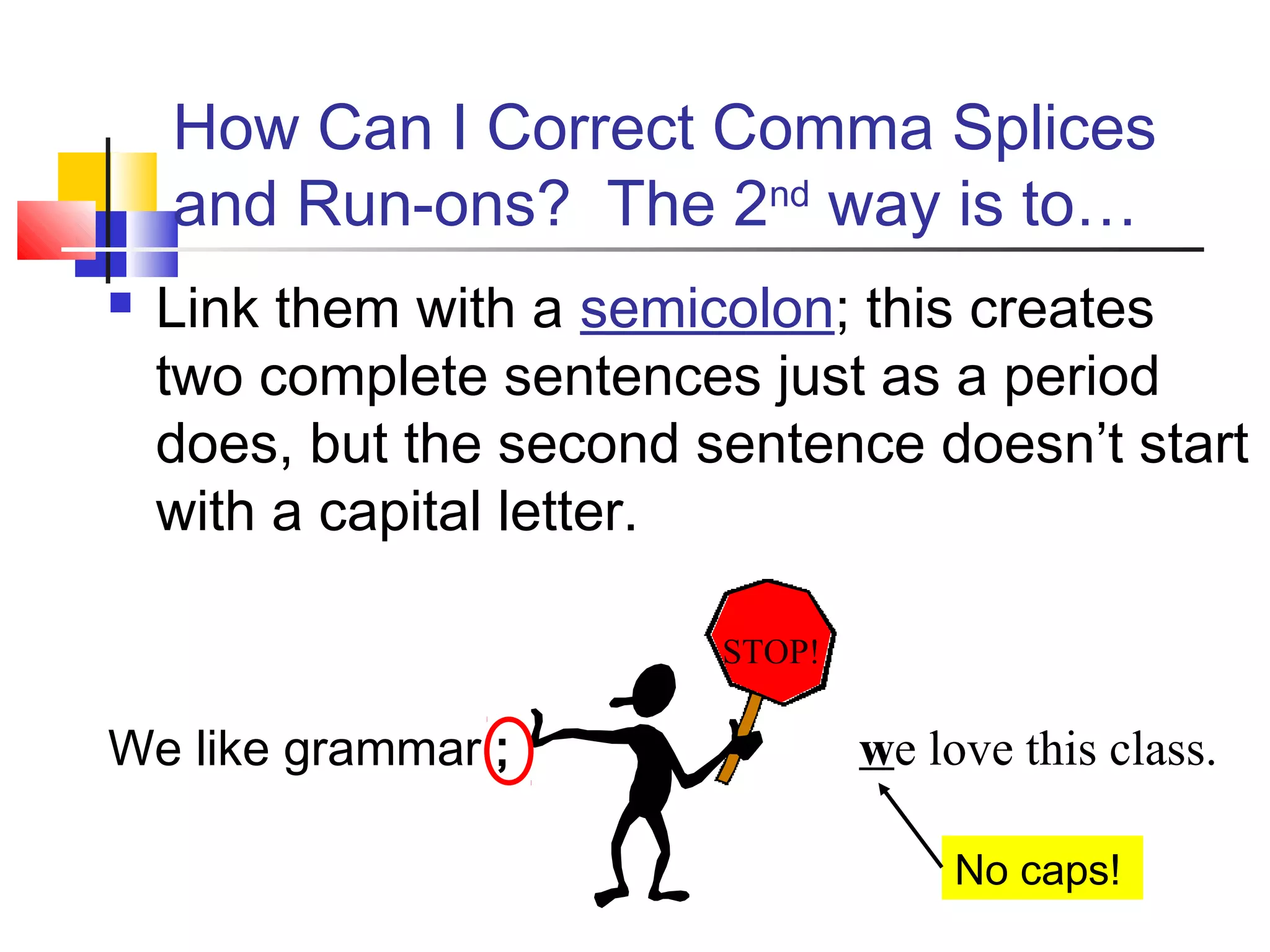  Link them with a semicolon; this creates
two complete sentences just as a period
does, but the second sentence doesn’t start
with a capital letter.
We like grammar ;
How Can I Correct Comma Splices
and Run-ons? The 2nd
way is to…
we love this class.
STOP!
No caps!
 