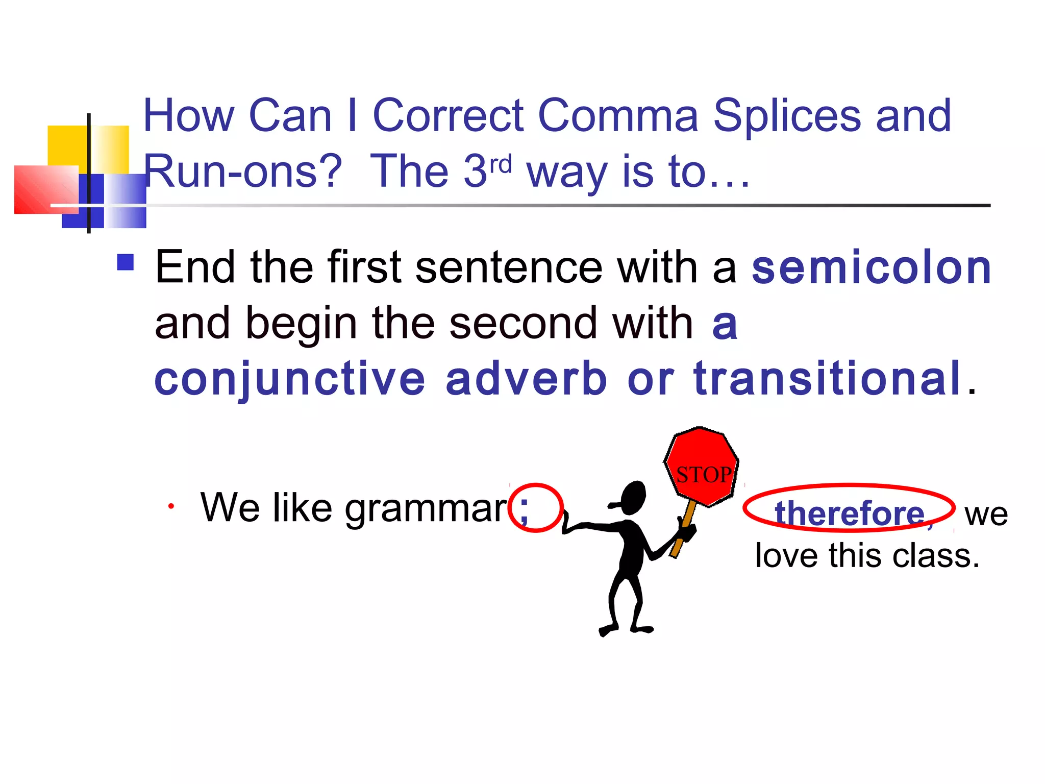 How Can I Correct Comma Splices and
Run-ons? The 3rd
way is to…
 End the first sentence with a semicolon
and begin the second with a
conjunctive adverb or transitional.
• We like grammar ; therefore, we
love this class.
STOP
 