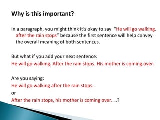 Why is this important?In a paragraph, you might think it’s okay to say  “He will go walking. after the rain stops” because the first sentence will help convey the overall meaning of both sentences. But what if you add your next sentence:He will go walking. After the rain stops. His mother is coming over. Are you saying:He will go walking after the rain stops.orAfter the rain stops, his mother is coming over.  ..?