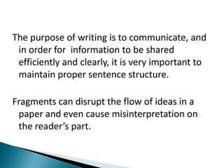 The purpose of writing is to communicate, and in order for  information to be shared efficiently and clearly, it is very important to maintain proper sentence structure. Fragments can disrupt the flow of ideas in a paper and even cause misinterpretation on the reader’s part.  