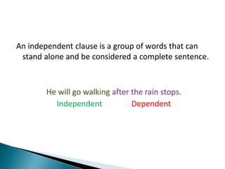 An independent clause is a group of words that can stand alone and be considered a complete sentence. He will go walking after the rain stops. IndependentDependent