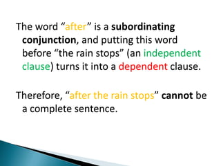 The word “after” is a subordinating conjunction, and putting this word before “the rain stops” (an independent clause) turns it into a dependent clause. Therefore, “after the rain stops” cannot be a complete sentence. 