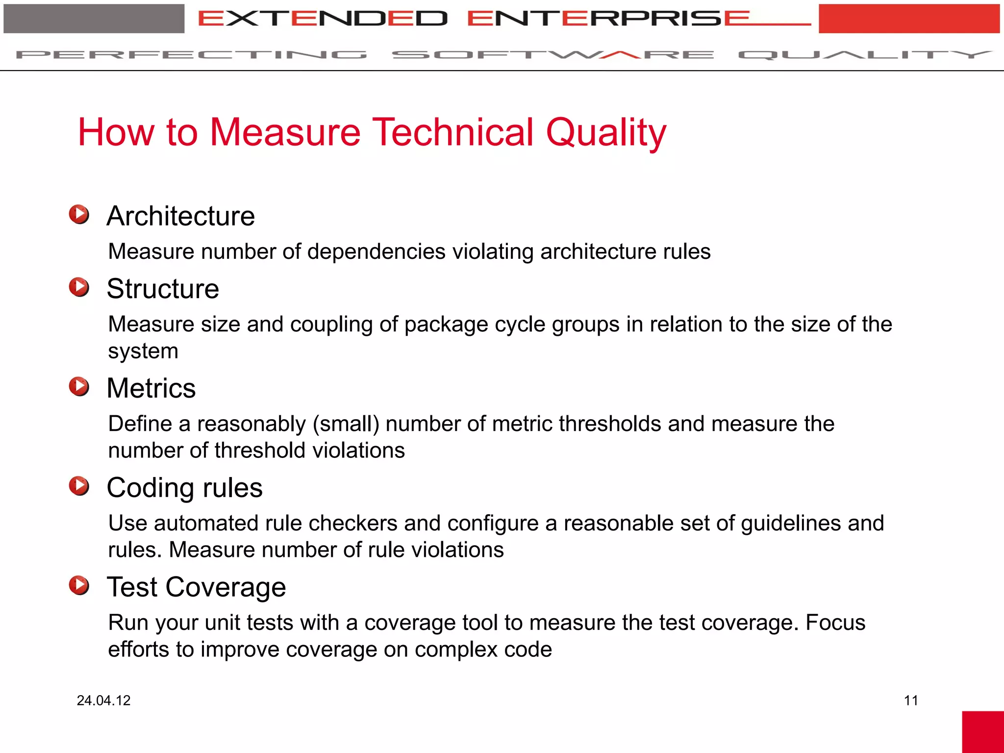 How to Measure Technical Quality

    Architecture
    Measure number of dependencies violating architecture rules
    Structure
    Measure size and coupling of package cycle groups in relation to the size of the
    system
    Metrics
    Define a reasonably (small) number of metric thresholds and measure the
    number of threshold violations
    Coding rules
    Use automated rule checkers and configure a reasonable set of guidelines and
    rules. Measure number of rule violations
    Test Coverage
    Run your unit tests with a coverage tool to measure the test coverage. Focus
    efforts to improve coverage on complex code

24.04.12                                                                               11
 