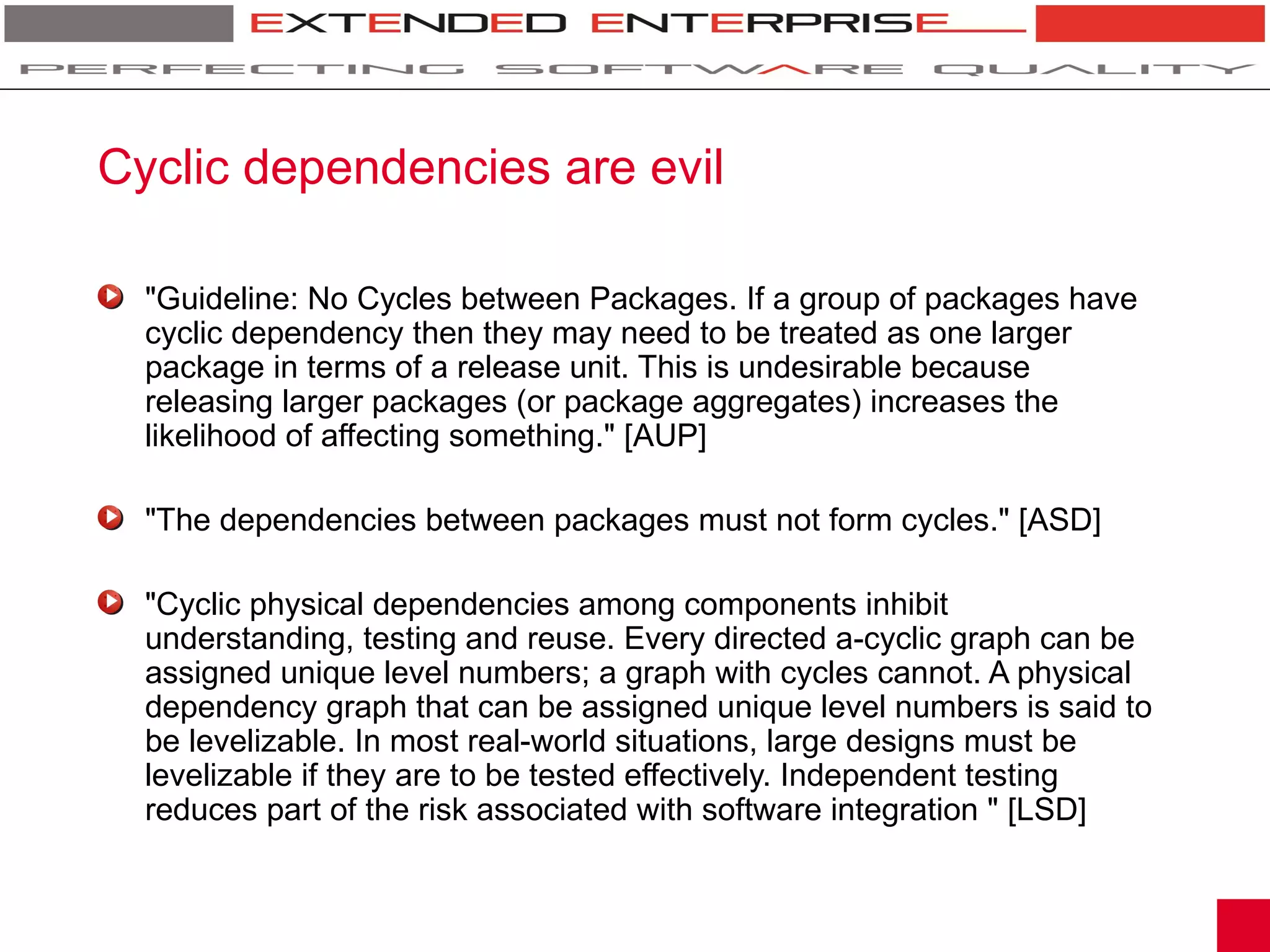 Cyclic dependencies are evil

  "Guideline: No Cycles between Packages. If a group of packages have
  cyclic dependency then they may need to be treated as one larger
  package in terms of a release unit. This is undesirable because
  releasing larger packages (or package aggregates) increases the
  likelihood of affecting something." [AUP]

  "The dependencies between packages must not form cycles." [ASD]

  "Cyclic physical dependencies among components inhibit
  understanding, testing and reuse. Every directed a-cyclic graph can be
  assigned unique level numbers; a graph with cycles cannot. A physical
  dependency graph that can be assigned unique level numbers is said to
  be levelizable. In most real-world situations, large designs must be
  levelizable if they are to be tested effectively. Independent testing
  reduces part of the risk associated with software integration " [LSD]
 