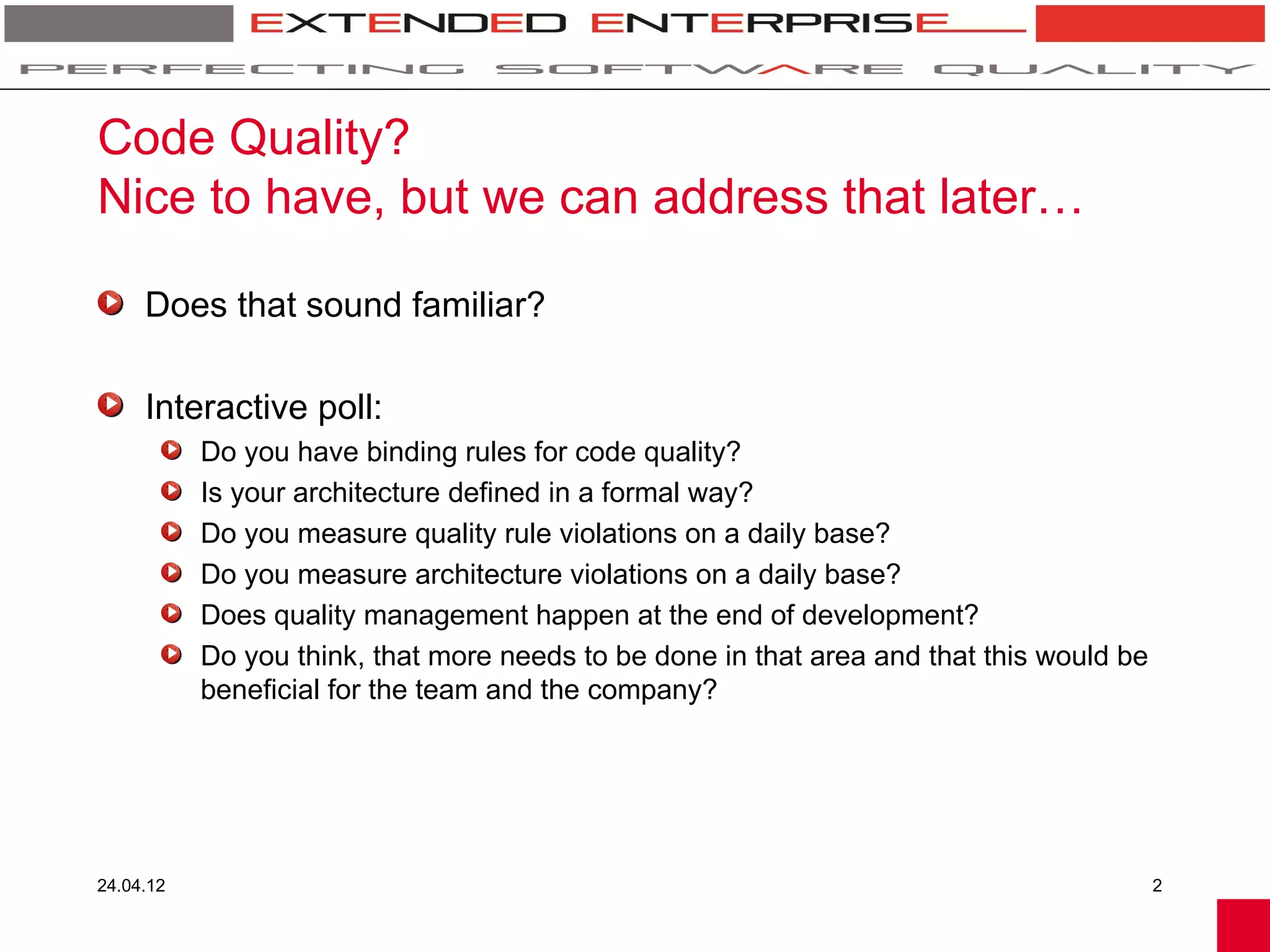 Code Quality?
Nice to have, but we can address that later…

     Does that sound familiar?

     Interactive poll:
           Do you have binding rules for code quality?
           Is your architecture defined in a formal way?
           Do you measure quality rule violations on a daily base?
           Do you measure architecture violations on a daily base?
           Does quality management happen at the end of development?
           Do you think, that more needs to be done in that area and that this would be
           beneficial for the team and the company?




24.04.12                                                                                  2
 