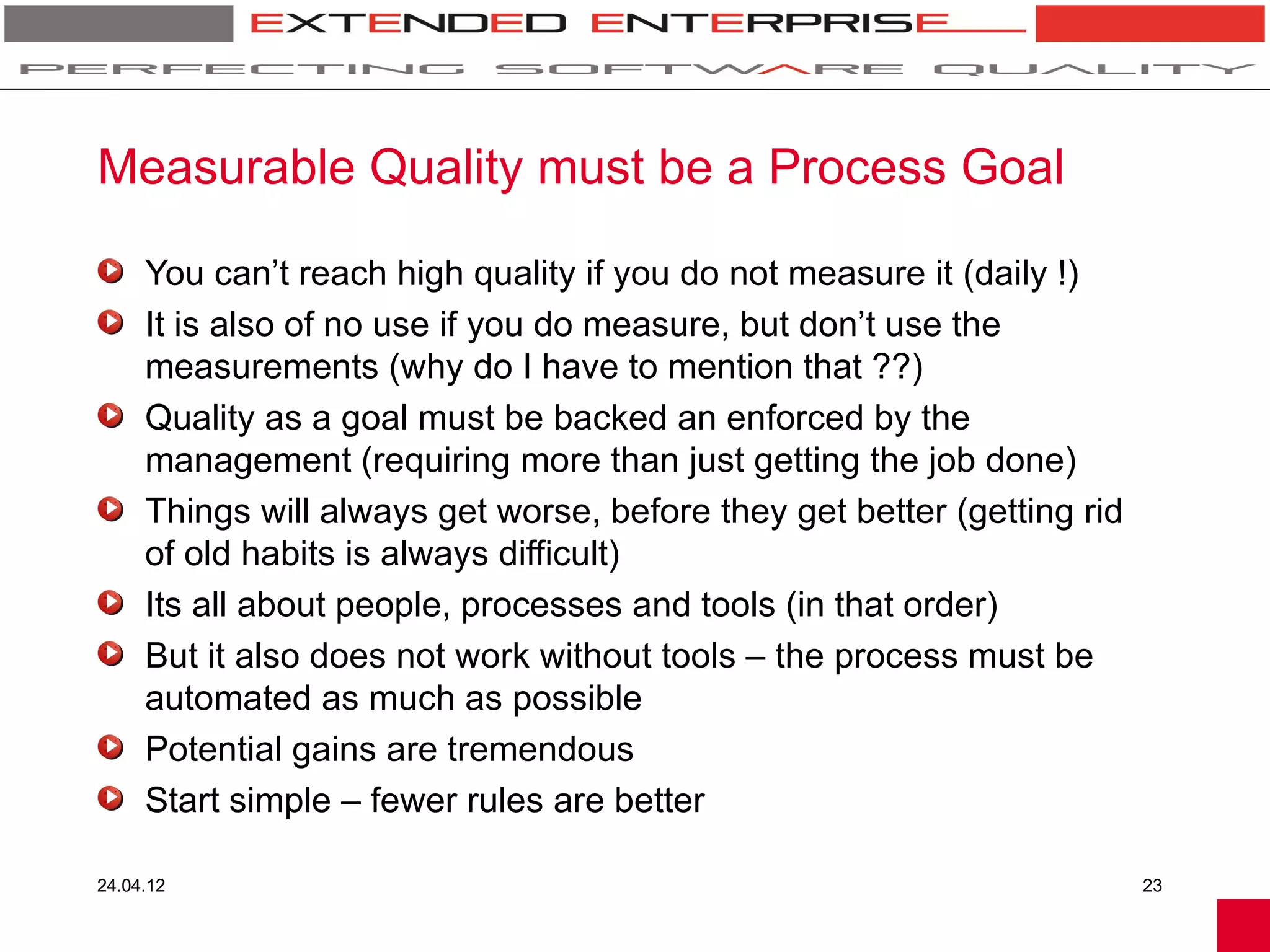 Measurable Quality must be a Process Goal

     You can’t reach high quality if you do not measure it (daily !)
     It is also of no use if you do measure, but don’t use the
     measurements (why do I have to mention that ??)
     Quality as a goal must be backed an enforced by the
     management (requiring more than just getting the job done)
     Things will always get worse, before they get better (getting rid
     of old habits is always difficult)
     Its all about people, processes and tools (in that order)
     But it also does not work without tools – the process must be
     automated as much as possible
     Potential gains are tremendous
     Start simple – fewer rules are better

24.04.12                                                                 23
 
