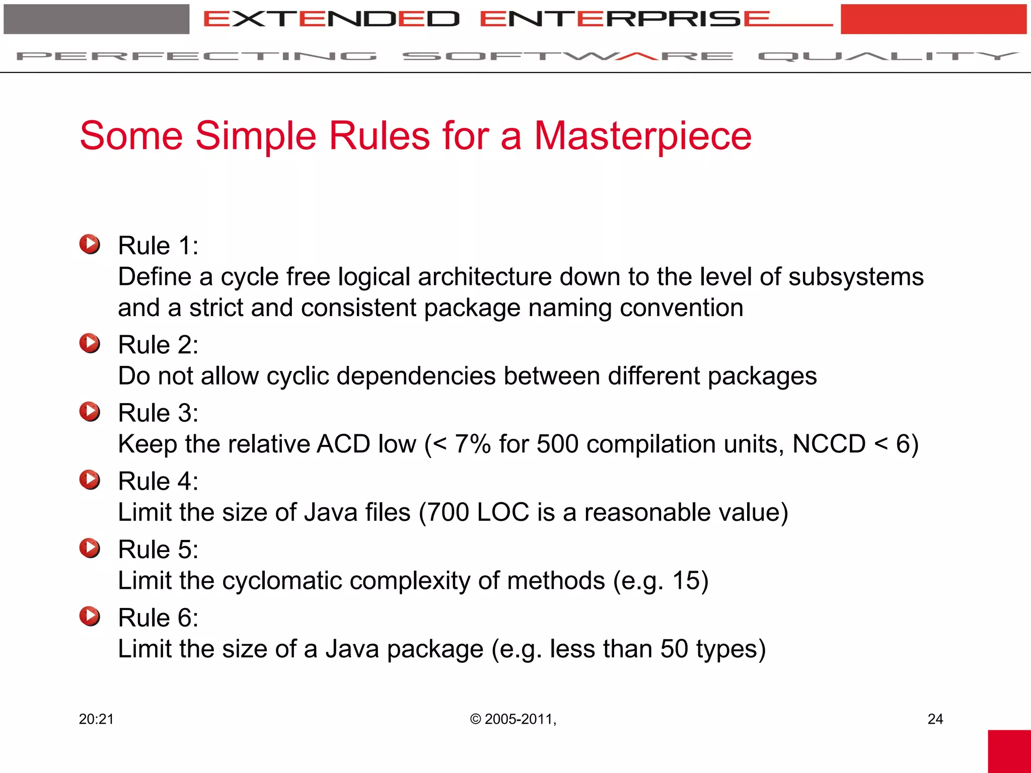 Some Simple Rules for a Masterpiece

        Rule 1:
        Define a cycle free logical architecture down to the level of subsystems
        and a strict and consistent package naming convention
        Rule 2:
        Do not allow cyclic dependencies between different packages
        Rule 3:
        Keep the relative ACD low (< 7% for 500 compilation units, NCCD < 6)
        Rule 4:
        Limit the size of Java files (700 LOC is a reasonable value)
        Rule 5:
        Limit the cyclomatic complexity of methods (e.g. 15)
        Rule 6:
        Limit the size of a Java package (e.g. less than 50 types)

20:21                                  © 2005-2011,                                24
 