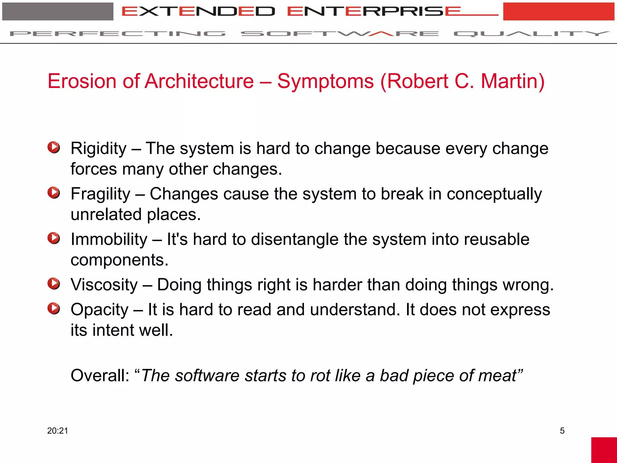 Erosion of Architecture – Symptoms (Robert C. Martin)


        Rigidity – The system is hard to change because every change
        forces many other changes.
        Fragility – Changes cause the system to break in conceptually
        unrelated places.
        Immobility – It's hard to disentangle the system into reusable
        components.
        Viscosity – Doing things right is harder than doing things wrong.
        Opacity – It is hard to read and understand. It does not express
        its intent well.

        Overall: “The software starts to rot like a bad piece of meat”


20:21                                                                       5
 
