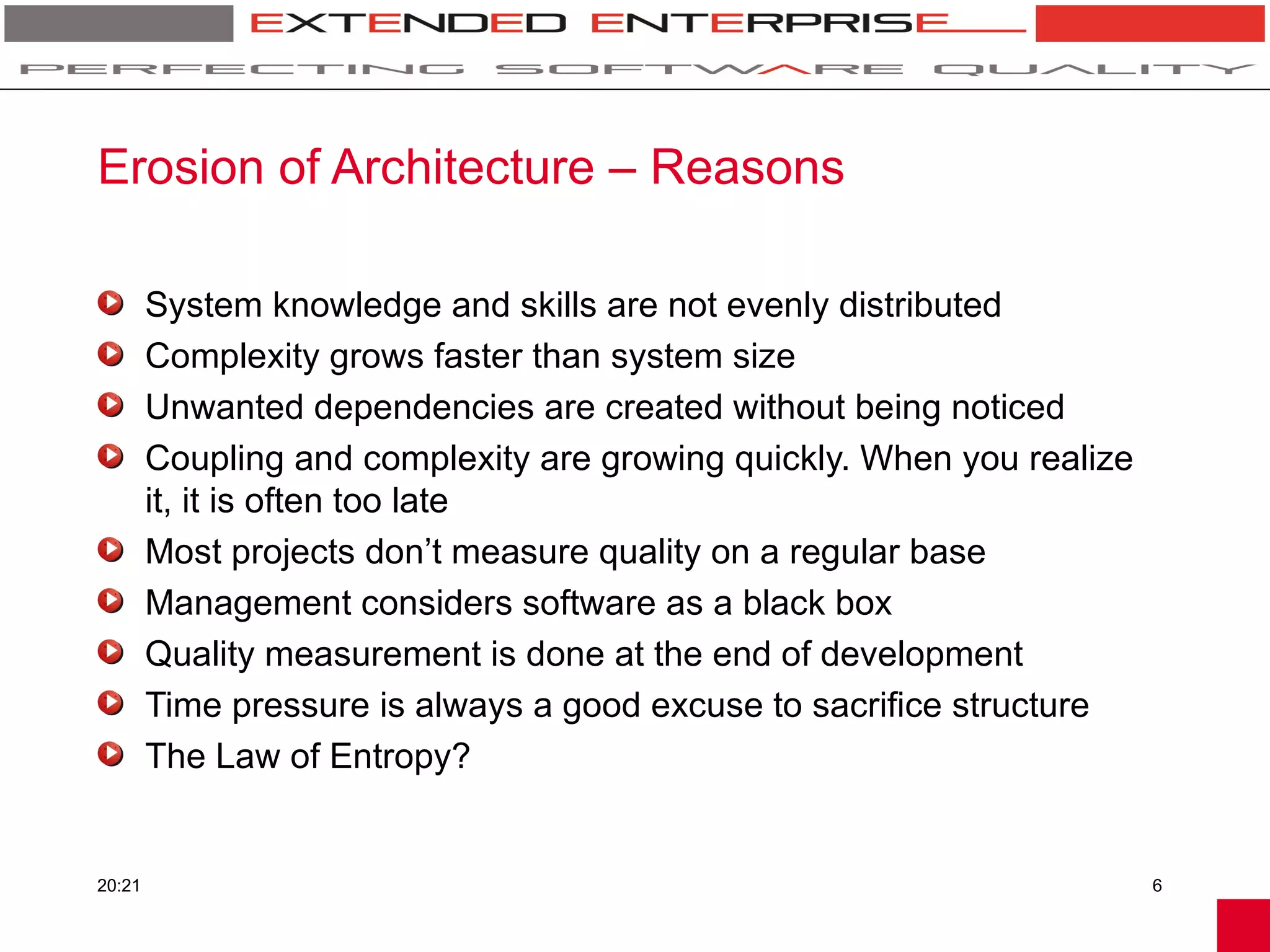 Erosion of Architecture – Reasons

        System knowledge and skills are not evenly distributed
        Complexity grows faster than system size
        Unwanted dependencies are created without being noticed
        Coupling and complexity are growing quickly. When you realize
        it, it is often too late
        Most projects don’t measure quality on a regular base
        Management considers software as a black box
        Quality measurement is done at the end of development
        Time pressure is always a good excuse to sacrifice structure
        The Law of Entropy?


20:21                                                                   6
 