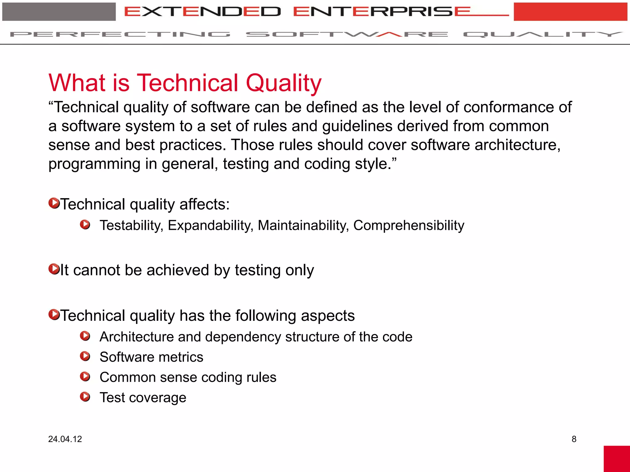 What is Technical Quality
“Technical quality of software can be defined as the level of conformance of
a software system to a set of rules and guidelines derived from common
sense and best practices. Those rules should cover software architecture,
programming in general, testing and coding style.”

  Technical quality affects:
           Testability, Expandability, Maintainability, Comprehensibility


  It cannot be achieved by testing only

  Technical quality has the following aspects
           Architecture and dependency structure of the code
           Software metrics
           Common sense coding rules
           Test coverage

24.04.12                                                                    8
 