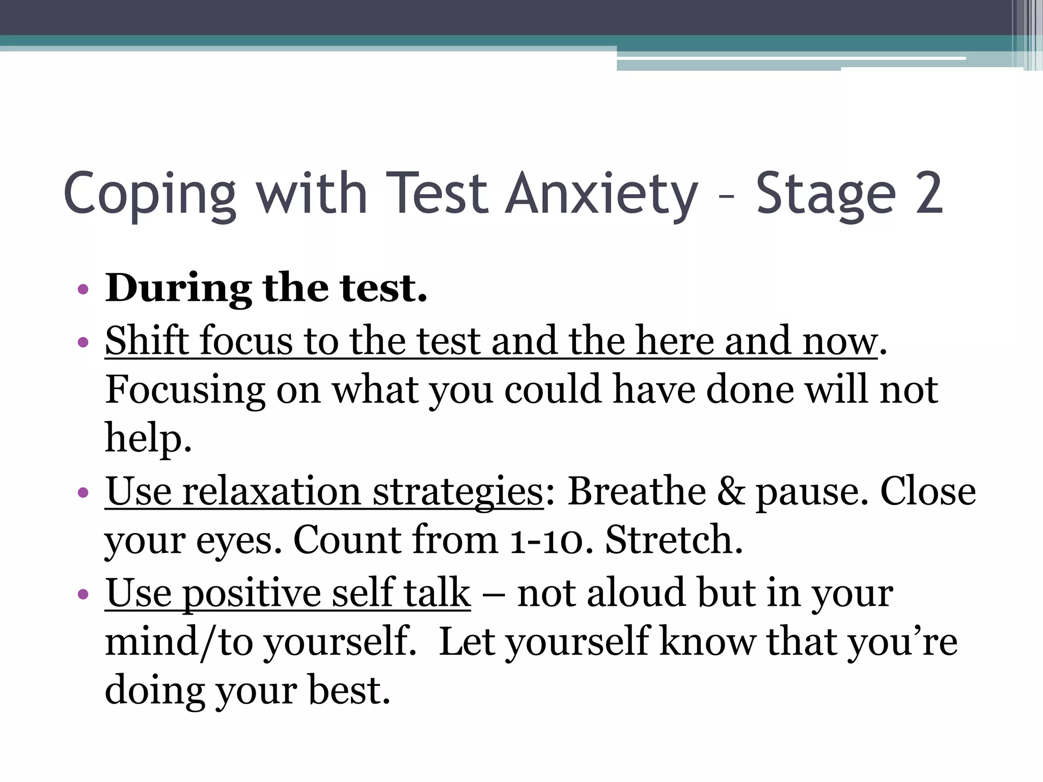 Coping with Test Anxiety – Stage 2During the test.Shift focus to the test and the here and now. Focusing on what you could have done will not help. Use relaxation strategies: Breathe & pause. Close your eyes. Count from 1-10. Stretch. Use positive self talk– not aloud but in your mind/to yourself.  Let yourself know that you’re doing your best. 