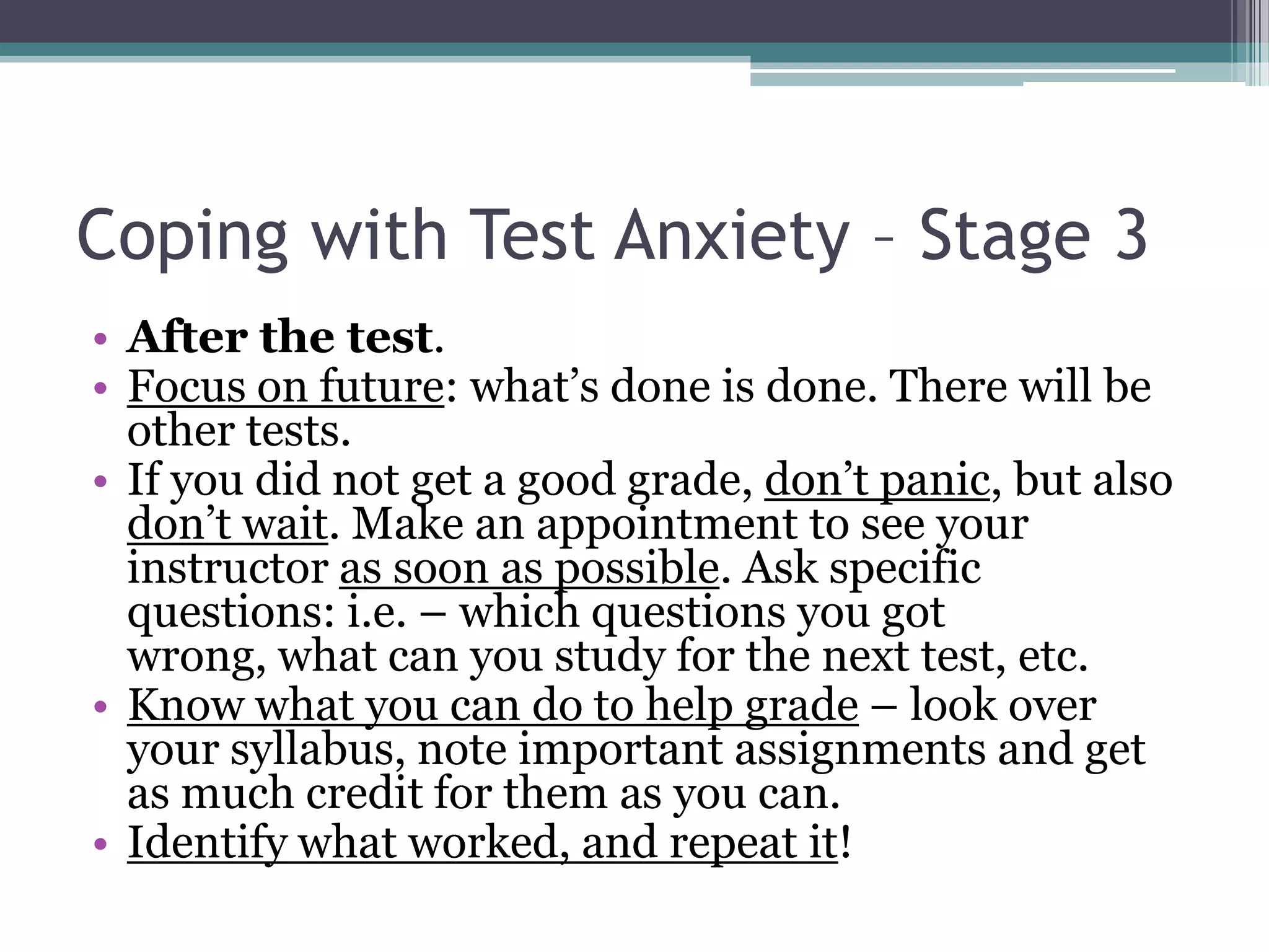 Coping with Test Anxiety – Stage 3After the test.Focus on future: what’s done is done. There will be other tests.If you did not get a good grade, don’t panic, but also don’t wait. Make an appointment to see your instructor as soon as possible. Ask specific questions: i.e. – which questions you got wrong, what can you study for the next test, etc. Know what you can do to help grade – look over your syllabus, note important assignments and get as much credit for them as you can. Identify what worked, and repeat it! 