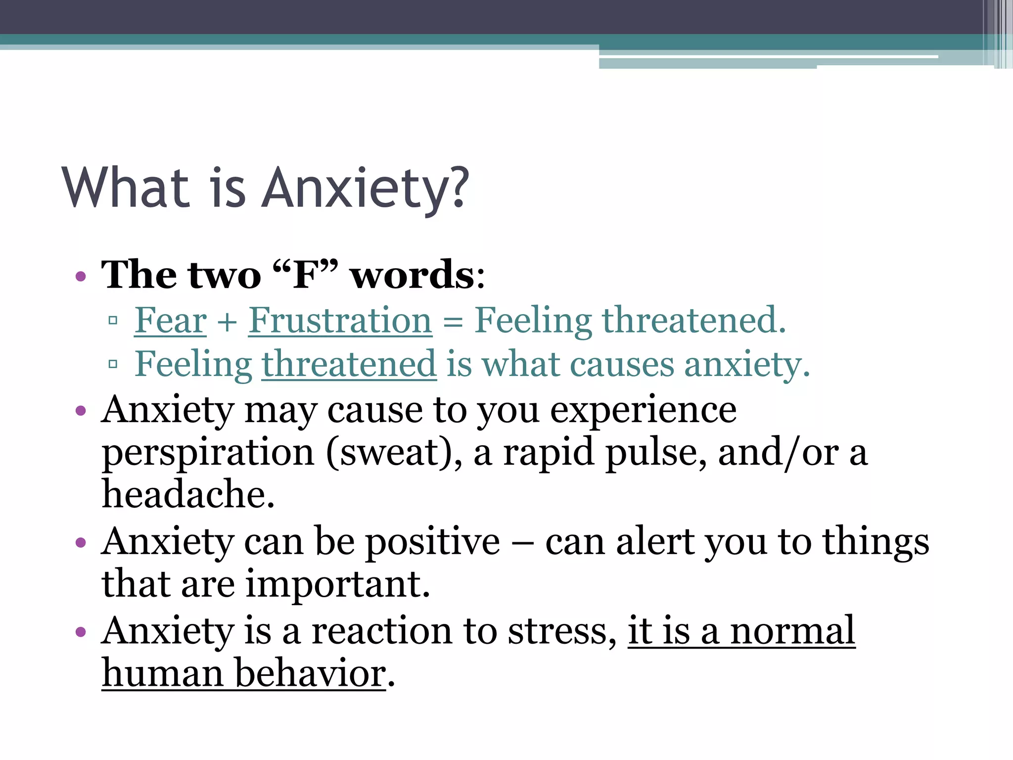 What is Anxiety?The two “F” words:Fear + Frustration = Feeling threatened.Feeling threatened is what causes anxiety.Anxiety may cause to you experience perspiration (sweat), a rapid pulse, and/or a headache.Anxiety can be positive – can alert you to things that are important.  Anxiety is a reaction to stress, it is a normal human behavior.