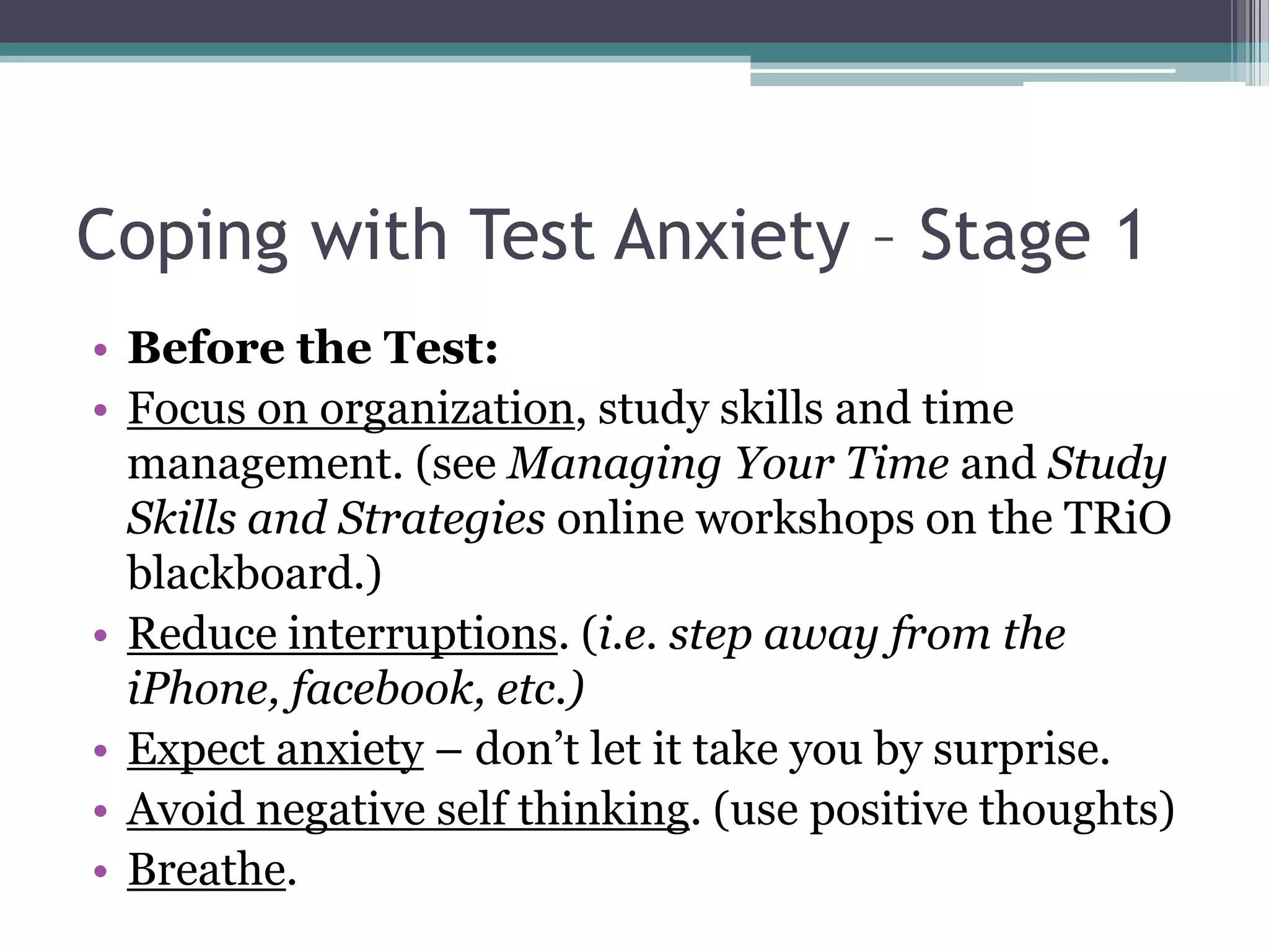 Coping with Test Anxiety – Stage 1Before the Test:Focus on organization, study skills and time management. (see Managing Your Time and Study Skills and Strategies online workshops on the TRiO blackboard.) Reduce interruptions. (i.e. step away from the iPhone, facebook, etc.)Expect anxiety – don’t let it take you by surprise.Avoid negative self thinking. (use positive thoughts)Breathe.