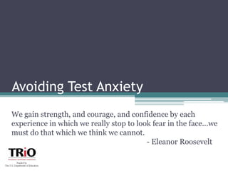 Avoiding Test Anxiety We gain strength, and courage, and confidence by each experience in which we really stop to look fear in the face...we must do that which we think we cannot. 						- Eleanor Roosevelt  