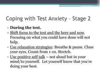 Coping with Test Anxiety – Stage 2During the test.Shift focus to the test and the here and now. Focusing on what you could have done will not help. Use relaxation strategies: Breathe & pause. Close your eyes. Count from 1-10. Stretch. Use positive self talk– not aloud but in your mind/to yourself.  Let yourself know that you’re doing your best. 