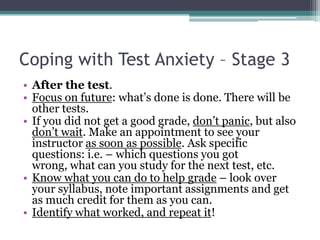 Coping with Test Anxiety – Stage 3After the test.Focus on future: what’s done is done. There will be other tests.If you did not get a good grade, don’t panic, but also don’t wait. Make an appointment to see your instructor as soon as possible. Ask specific questions: i.e. – which questions you got wrong, what can you study for the next test, etc. Know what you can do to help grade – look over your syllabus, note important assignments and get as much credit for them as you can. Identify what worked, and repeat it! 