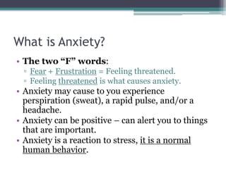 What is Anxiety?The two “F” words:Fear + Frustration = Feeling threatened.Feeling threatened is what causes anxiety.Anxiety may cause to you experience perspiration (sweat), a rapid pulse, and/or a headache.Anxiety can be positive – can alert you to things that are important.  Anxiety is a reaction to stress, it is a normal human behavior.