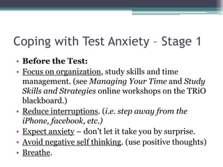 Coping with Test Anxiety – Stage 1Before the Test:Focus on organization, study skills and time management. (see Managing Your Time and Study Skills and Strategies online workshops on the TRiO blackboard.) Reduce interruptions. (i.e. step away from the iPhone, facebook, etc.)Expect anxiety – don’t let it take you by surprise.Avoid negative self thinking. (use positive thoughts)Breathe.