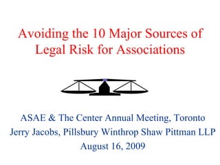 Avoiding the 10 Major Sources of Legal Risk for Associations ASAE & The Center Annual Meeting, Toronto Jerry Jacobs, Pillsbury Winthrop Shaw Pittman LLP August 16, 2009 