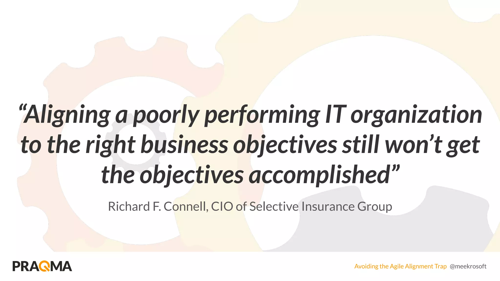 Avoiding the Agile Alignment Trap @meekrosoft
“Aligning a poorly performing IT organization
to the right business objectives still won’t get
the objectives accomplished”
Richard F. Connell, CIO of Selective Insurance Group
 