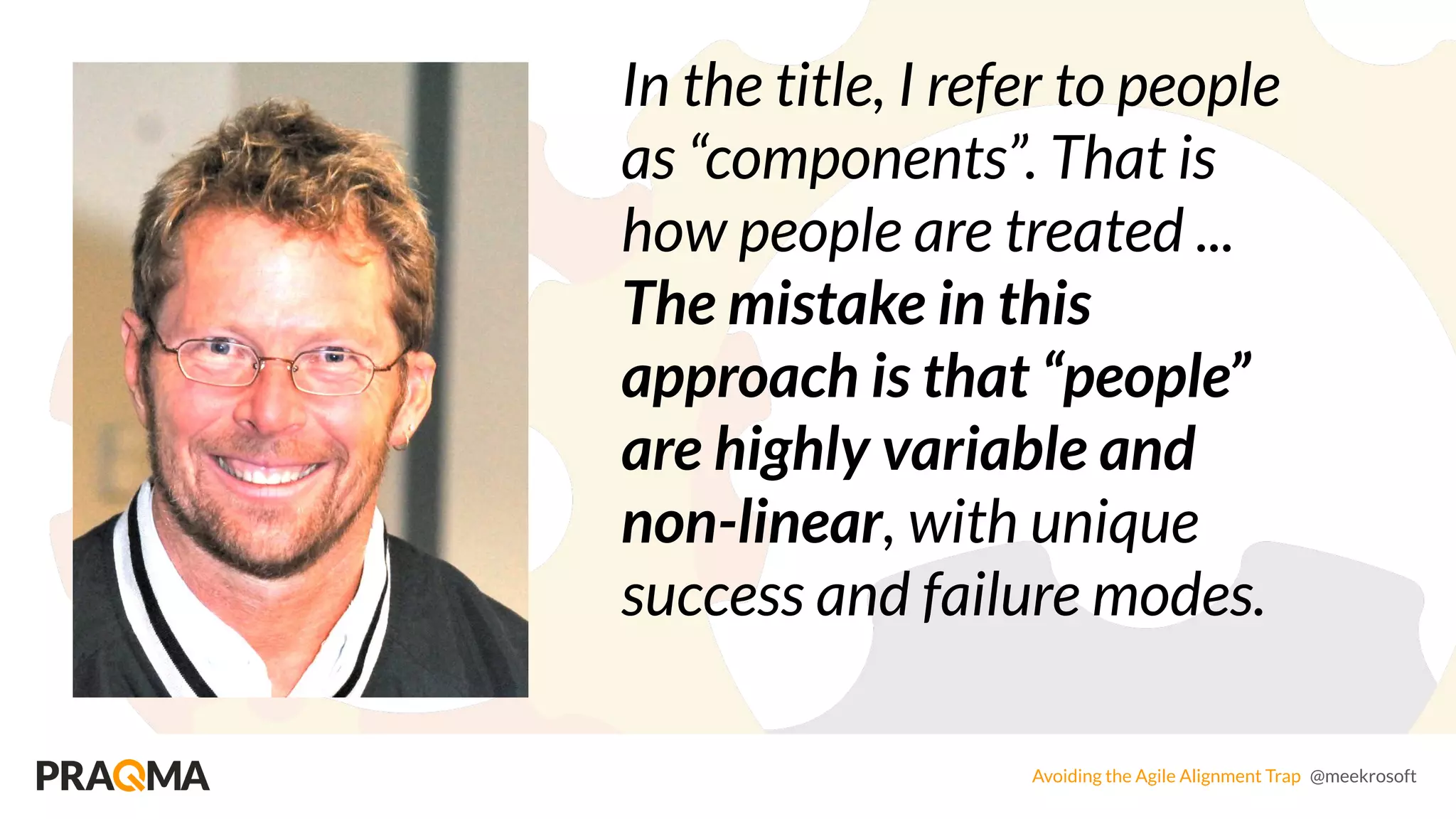 Avoiding the Agile Alignment Trap @meekrosoft
In the title, I refer to people
as “components”. That is
how people are treated ...
The mistake in this
approach is that “people”
are highly variable and
non-linear, with unique
success and failure modes.
 