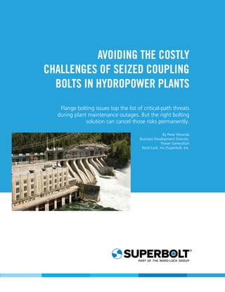 1
AVOIDING THE COSTLY
CHALLENGES OF SEIZED COUPLING
BOLTS IN HYDROPOWER PLANTS
Flange bolting issues top the list of critical-path threats
during plant maintenance outages. But the right bolting
solution can cancel those risks permanently.
By Peter Miranda
Business Development Director,
Power Generation
Nord-Lock, Inc./Superbolt, Inc.
 