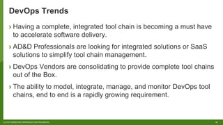 16© 2018 FORRESTER. REPRODUCTION PROHIBITED.
DevOps Trends
› Having a complete, integrated tool chain is becoming a must have
to accelerate software delivery.
› AD&D Professionals are looking for integrated solutions or SaaS
solutions to simplify tool chain management.
› DevOps Vendors are consolidating to provide complete tool chains
out of the Box.
› The ability to model, integrate, manage, and monitor DevOps tool
chains, end to end is a rapidly growing requirement.
 