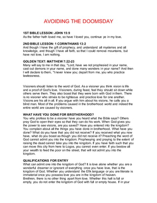 AVOIDING THE DOOMSDAY
1ST BIBLE LESSON: JOHN 15:9
As the father hath loved me, so have I loved you, continue ye in my love.
2ND BIBLE LESSON: 1 CORINTHIANS 13:2
And though I have the gift of prophecy, and understand all mysteries and all
knowledge, and though I have all faith, so that I could remove mountains, but
have not love, I am nothing.
GOLDEN TEXT: MATTHEW 7:22-23
Many will say to me in that day, "Lord, have we not prophesied in your name,
cast out demons in your name, and done many wonders in your name? And then
I will declare to them, "I never knew you; depart from me, you who practice
lawlessness.
Visioners should listen to the word of God. As a visioner you think vision is life
and a proof of God's love. Visioners, during feast, feel they should sit down while
others serve them. They also boast that they were born with God in them. There
is no visioner who strives to be righteous and practice love for one another.
Visions are his all in all. If you argue with him about his visions, he calls you a
blind man. Most of the problems caused in the brotherhood world and indeed the
entire world are caused by visioners.
WHAT HAVE YOU DONE FOR BROTHERHOOD?
You who profess to be a visioner have you heard what the Bible says? Others
pray God to open their eyes so that they can do his work. When God gives you
the power to see visions, are you saved? Have you entered into the kingdom?
You complain about all the things you have done in brotherhood. What have you
done? What do you have that you did not receive? If you received what you now
have, what do you boast as though you did not receive it? Preaching the word of
God cannot admit you into the kingdom. Prophesying and praying to the extent of
raising the dead cannot take you into the kingdom. If you have faith such that you
can move this city from here to Logos, you cannot even enter. If you bestow all
your wealth to feed the poor on the street, that will not admit you into the
kingdom.
QUALIFICATIONS FOR ENTRY
What can admit one into the kingdom of God? It is love alone whether you are a
wonderful dreamer or ignorant of everything once you have love, that is the
kingdom of God. Whether you understand the Efik language or you are literate is
immaterial once you possess love you are in the kingdom of heaven.
Brethren, there is no other thing apart from love. Whether this hall is full or
empty, you do not enter the kingdom of God with full or empty house. If in your
 