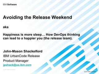 Avoiding the Release Weekend
aka
Happiness is more sleep… How DevOps thinking
can lead to a happier you (the release team).

John-Mason Shackelford
IBM UrbanCode Release
Product Manager
jpshack@us.ibm.com
© 2013 IBM Corporation
© 2013 IBM Corporation

 